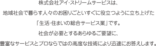 株式会社アイ・ストリームサービスは、地域社会で暮らす人々のお困りごといすぐに役立つように立ち上げた「生活・住まいの総合サービス業」です。社会が必要とするあらゆるご要望に、豊富なサービスとプロならではの高度な技術により迅速にお答えします。