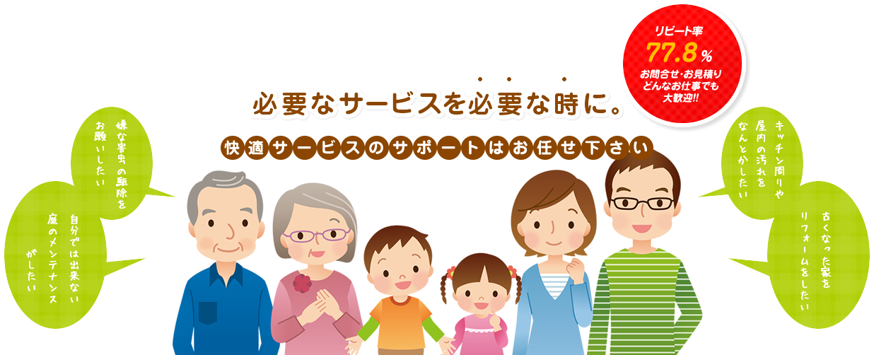 必要なサービスを必要な時に。快適サービスのサポートはお任せ下さい。嫌な外虫の駆除をお願いしたい。自分ではできない庭のメンテナンスがしたい。キッチン周りや屋内の汚れをなんとかしたい。古くなった家をリフォームをしたい。
