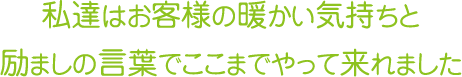 私達はお客様の暖かい気持ちと　　励ましの言葉でここまでやって来れました